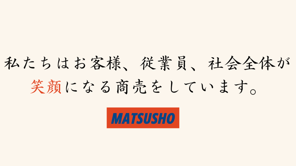 私たちはお客様、従業員、社会全体が笑顔になる商売をしています。
MATSUSHO