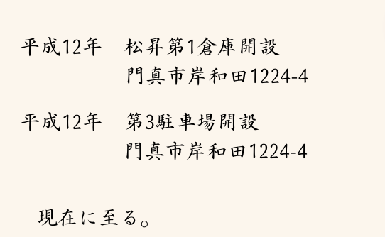 平成12年 オレンジエキスプレス廃止のため社名変更
平成12年 第2駐車場開設
門真市上島頭619-1
平成12年 松昇第1倉庫開設
門真市岸和田1224-4
平成12年 第3駐車場開設
門真市岸和田1224-4
現在に至る