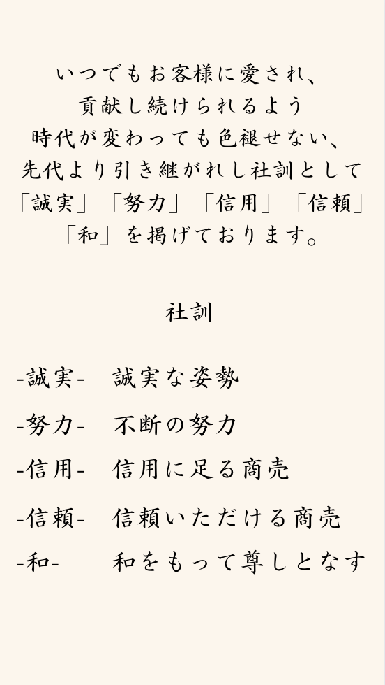 いつでもお客様に愛され、貢献し続けれるよう
時代が変わっても色褪せない、先代より引き継がれし社訓として
「誠実」「努力」「信用」「信頼」「和」を掲げております。

-誠実-　誠実な姿勢
-努力-　不断の努力
-信用-　信用に足る商売
-信頼-　信頼いただける商売
-和-　　和をもって尊しとなす