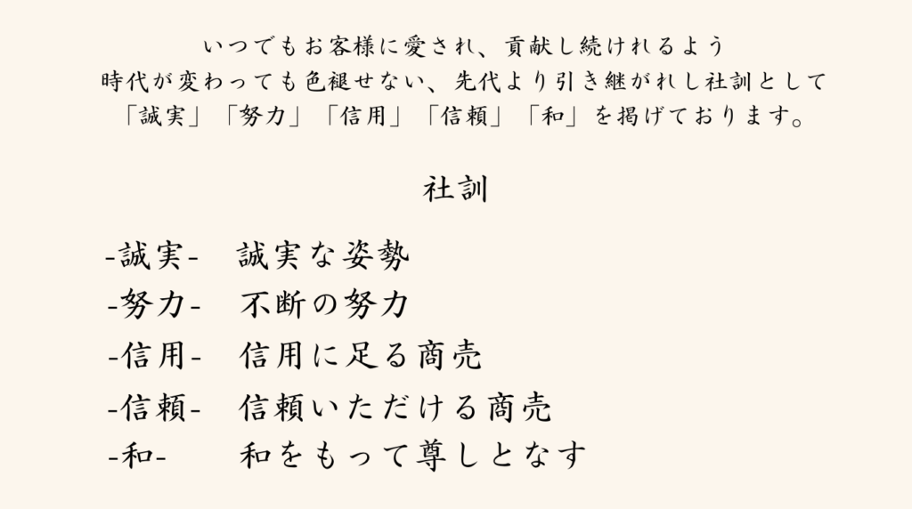 いつでもお客様に愛され、貢献し続けれるよう
時代が変わっても色褪せない、先代より引き継がれし社訓として
「誠実」「努力」「信用」「信頼」「和」を掲げております。

-誠実-　誠実な姿勢
-努力-　不断の努力
-信用-　信用に足る商売
-信頼-　信頼いただける商売
-和-　　和をもって尊しとなす